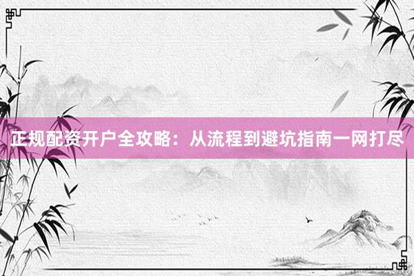 正规配资开户全攻略：从流程到避坑指南一网打尽