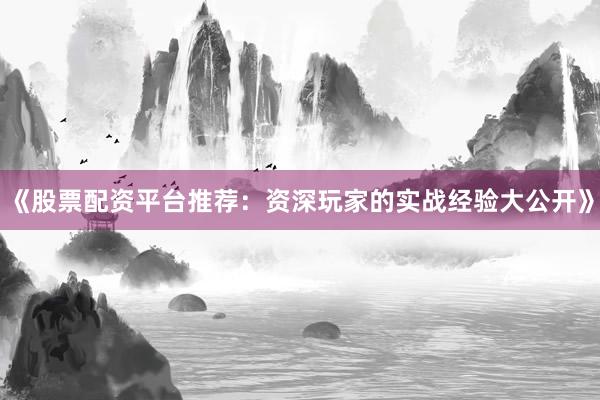 《股票配资平台推荐：资深玩家的实战经验大公开》