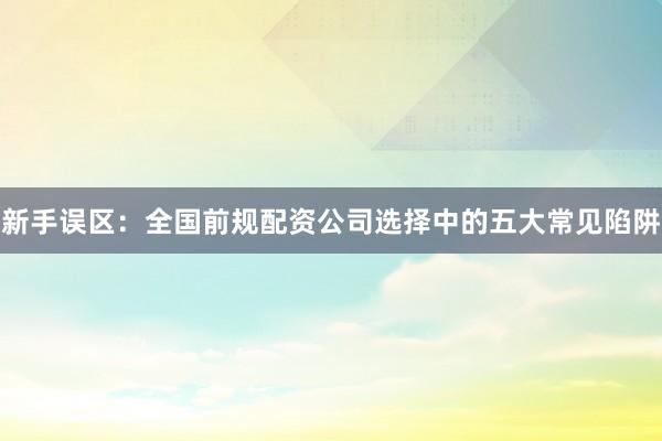 新手误区：全国前规配资公司选择中的五大常见陷阱