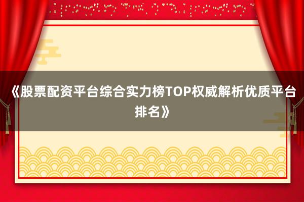 《股票配资平台综合实力榜TOP权威解析优质平台排名》
