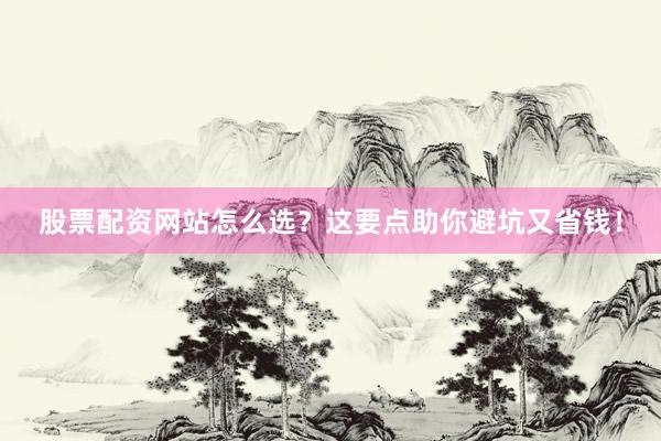 股票配资网站怎么选？这要点助你避坑又省钱！
