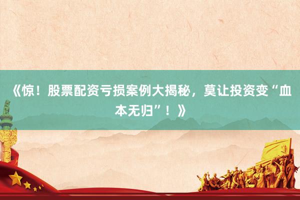 《惊！股票配资亏损案例大揭秘，莫让投资变“血本无归”！》