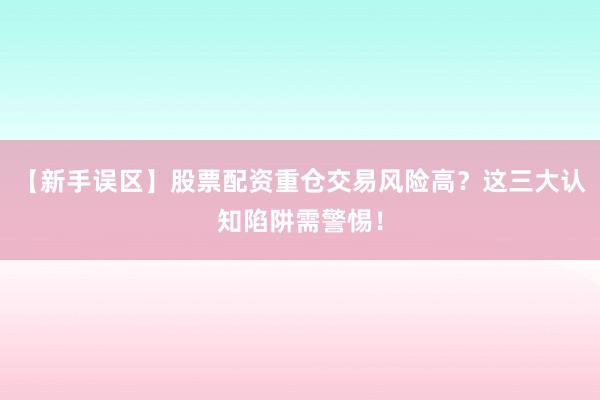 【新手误区】股票配资重仓交易风险高？这三大认知陷阱需警惕！