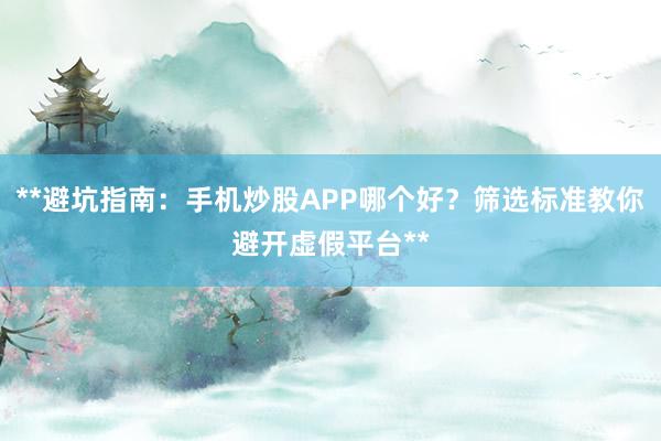 **避坑指南：手机炒股APP哪个好？筛选标准教你避开虚假平台**