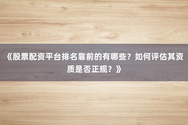 《股票配资平台排名靠前的有哪些？如何评估其资质是否正规？》