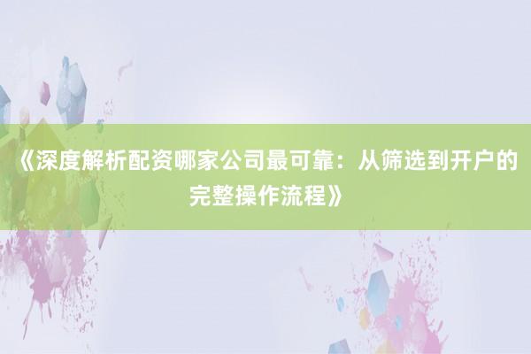 《深度解析配资哪家公司最可靠:从筛选到开户的完整操作流程》