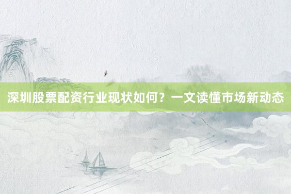 深圳股票配资行业现状如何?一文读懂市场新动态