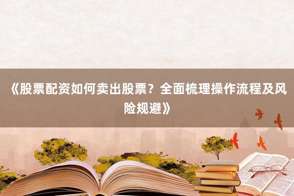 《股票配资如何卖出股票?全面梳理操作流程及风险规避》