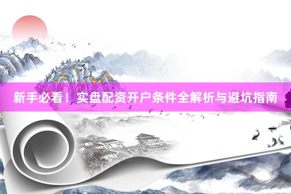 新手必看!实盘配资开户条件全解析与避坑指南