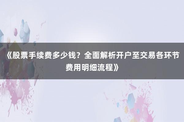 《股票手续费多少钱？全面解析开户至交易各环节费用明细流程》