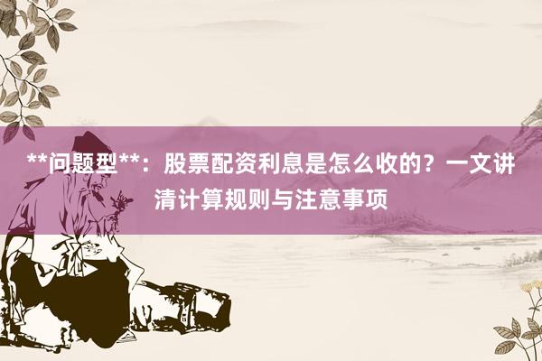 **问题型**：股票配资利息是怎么收的？一文讲清计算规则与注意事项