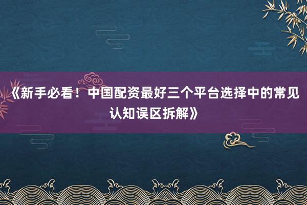 《新手必看！中国配资最好三个平台选择中的常见认知误区拆解》