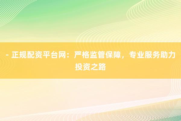 - 正规配资平台网：严格监管保障，专业服务助力投资之路