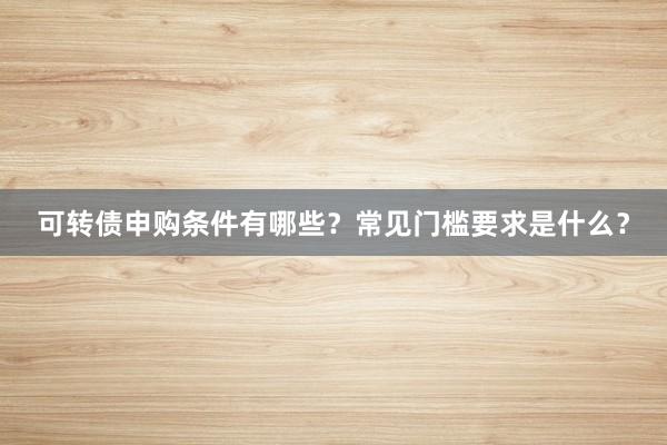 可转债申购条件有哪些？常见门槛要求是什么？