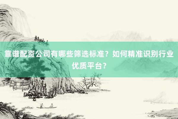 靠谱配资公司有哪些筛选标准？如何精准识别行业优质平台？