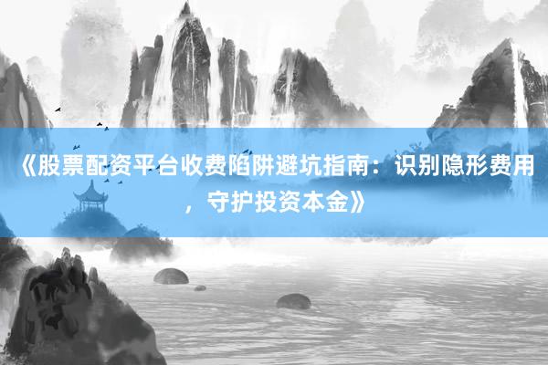 《股票配资平台收费陷阱避坑指南：识别隐形费用，守护投资本金》