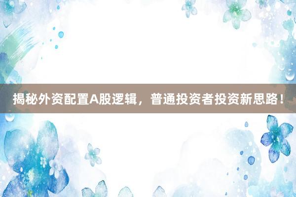 揭秘外资配置A股逻辑，普通投资者投资新思路！