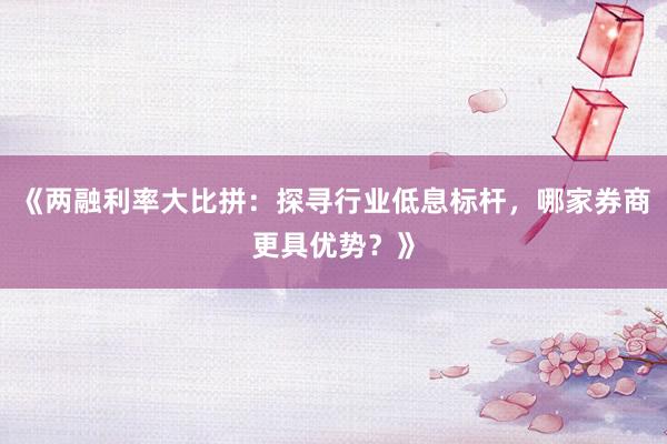 《两融利率大比拼：探寻行业低息标杆，哪家券商更具优势？》
