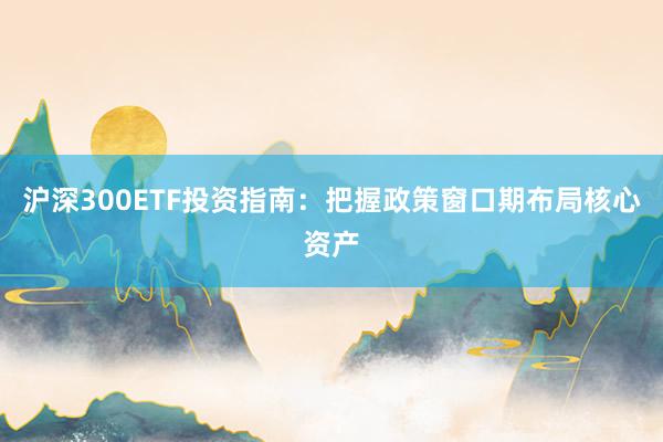 沪深300ETF投资指南：把握政策窗口期布局核心资产
