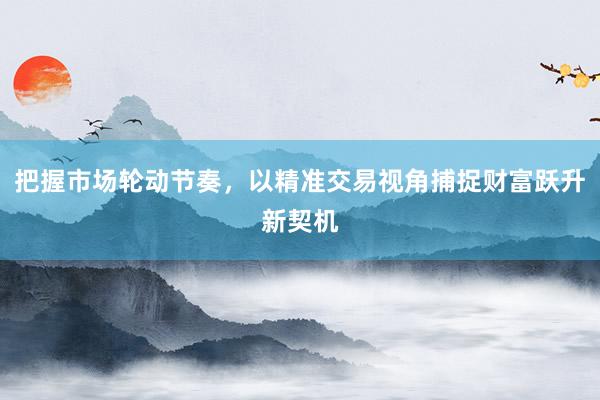 把握市场轮动节奏，以精准交易视角捕捉财富跃升新契机