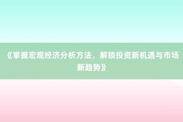《掌握宏观经济分析方法，解锁投资新机遇与市场新趋势》