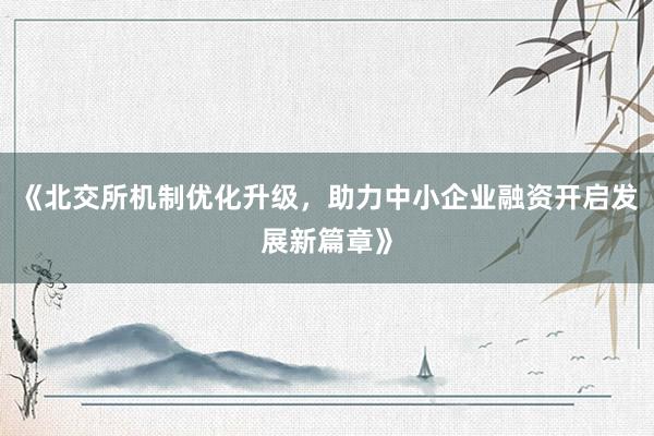 《北交所机制优化升级，助力中小企业融资开启发展新篇章》