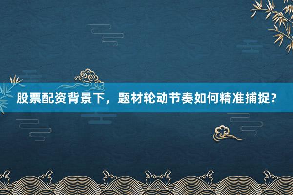 股票配资背景下,题材轮动节奏如何精准捕捉?