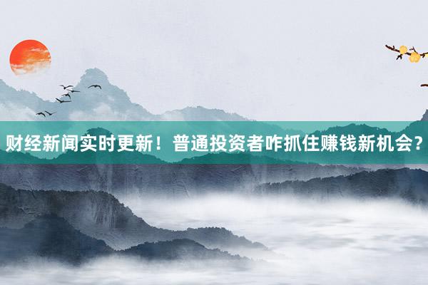 财经新闻实时更新!普通投资者咋抓住赚钱新机会?
