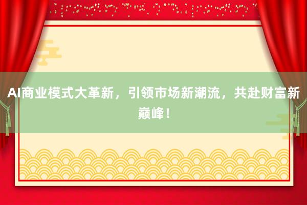 AI商业模式大革新,引领市场新潮流,共赴财富新巅峰!