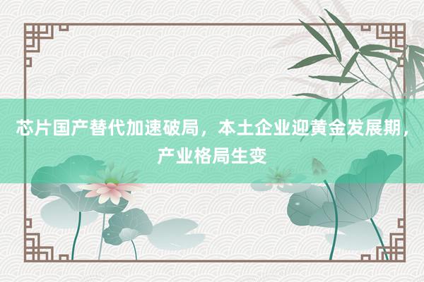 芯片国产替代加速破局,本土企业迎黄金发展期,产业格局生变