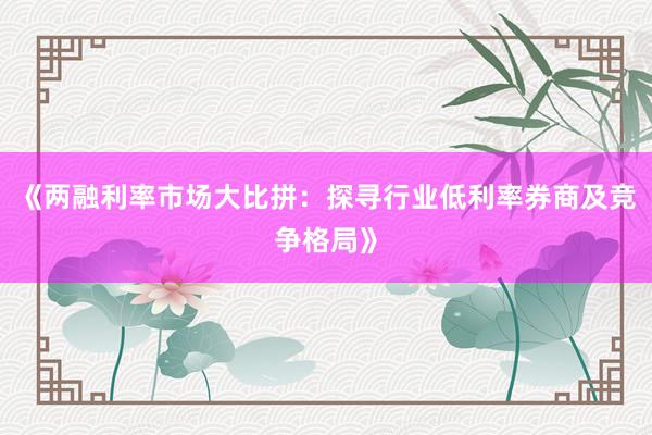 《两融利率市场大比拼：探寻行业低利率券商及竞争格局》