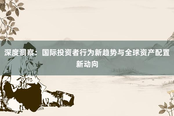 深度洞察：国际投资者行为新趋势与全球资产配置新动向