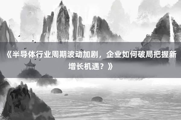 《半导体行业周期波动加剧，企业如何破局把握新增长机遇？》