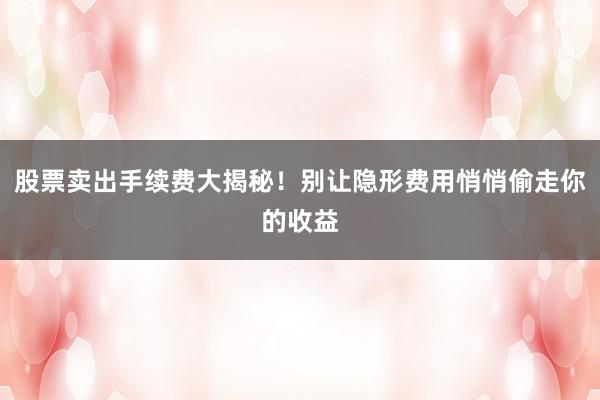股票卖出手续费大揭秘!别让隐形费用悄悄偷走你的收益