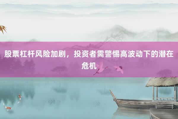 股票杠杆风险加剧，投资者需警惕高波动下的潜在危机