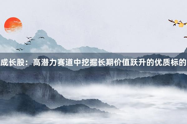 成长股:高潜力赛道中挖掘长期价值跃升的优质标的