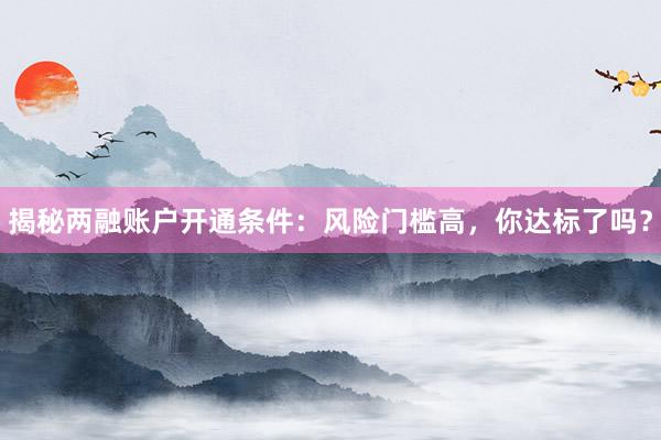 揭秘两融账户开通条件：风险门槛高，你达标了吗？