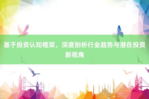 基于投资认知框架,深度剖析行业趋势与潜在投资新视角
