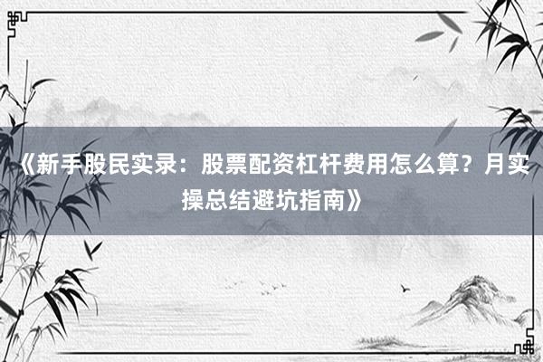 《新手股民实录:股票配资杠杆费用怎么算?月实操总结避坑指南》