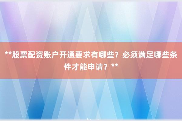 **股票配资账户开通要求有哪些？必须满足哪些条件才能申请？**