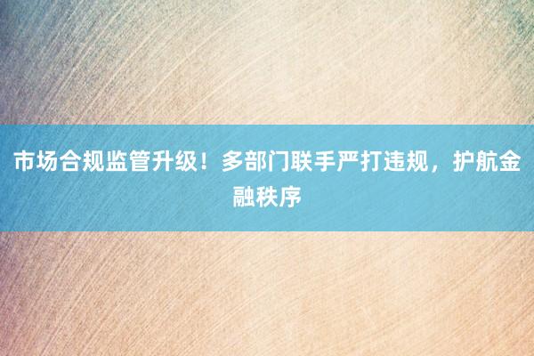 市场合规监管升级！多部门联手严打违规，护航金融秩序