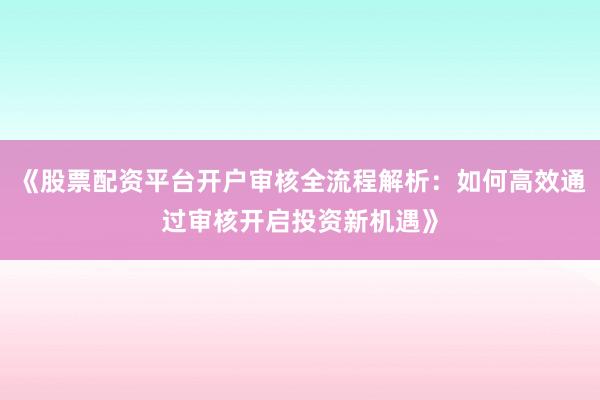 《股票配资平台开户审核全流程解析:如何高效通过审核开启投资新机遇》