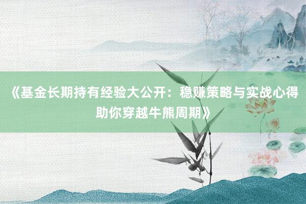 《基金长期持有经验大公开：稳赚策略与实战心得助你穿越牛熊周期》