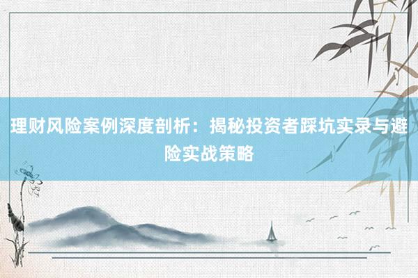理财风险案例深度剖析:揭秘投资者踩坑实录与避险实战策略