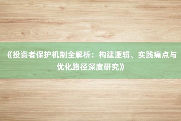 《投资者保护机制全解析:构建逻辑、实践痛点与优化路径深度研究》