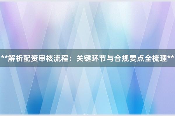 **解析配资审核流程:关键环节与合规要点全梳理**