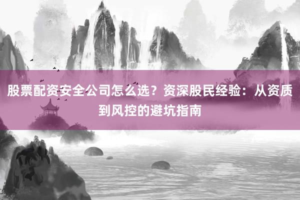 股票配资安全公司怎么选？资深股民经验：从资质到风控的避坑指南
