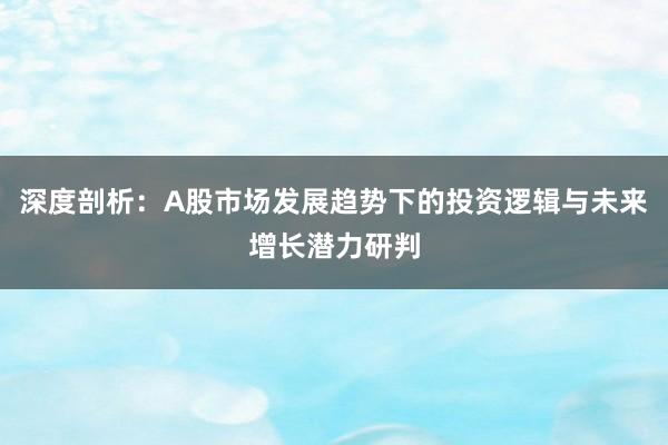深度剖析：A股市场发展趋势下的投资逻辑与未来增长潜力研判