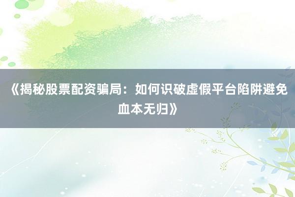 《揭秘股票配资骗局:如何识破虚假平台陷阱避免血本无归》