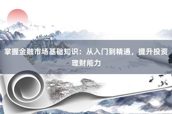掌握金融市场基础知识:从入门到精通,提升投资理财能力